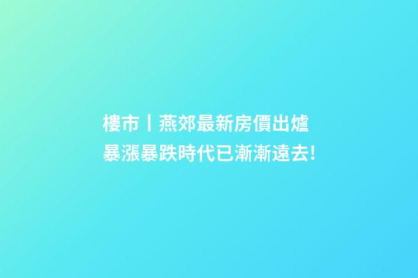 樓市丨燕郊最新房價出爐 暴漲暴跌時代已漸漸遠去!